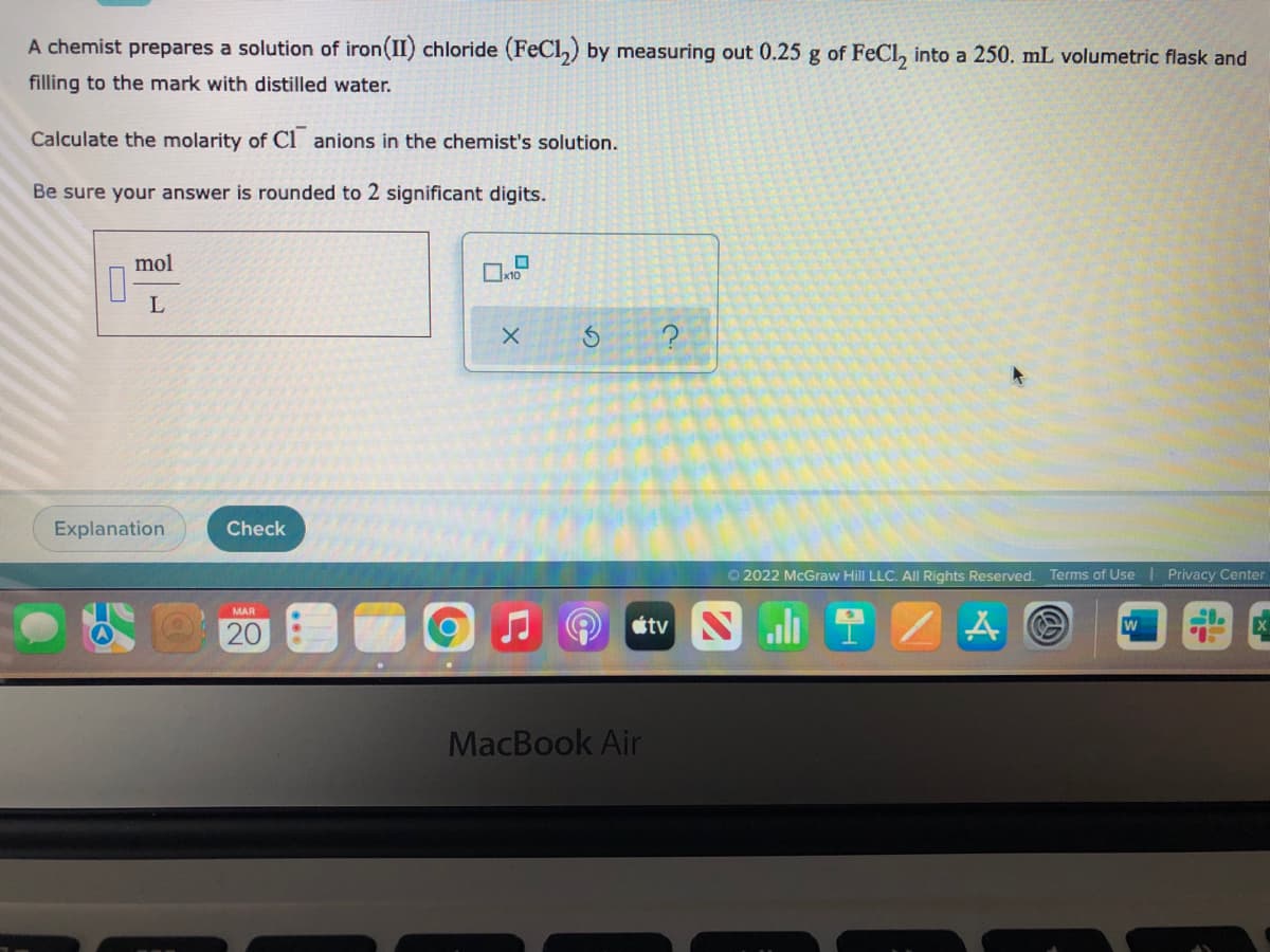 A chemist prepares a solution of iron(II) chloride (FeCl,) by measuring out 0.25 g of FeCl, into a 250. mL volumetric flask and
filling to the mark with distilled water.
Calculate the molarity of Cl anions in the chemist's solution.
Be sure your answer is rounded to 2 significant digits.
mol
L
Explanation
Check
O 2022 McGraw Hill LLC. Al Rights Reserved. Terms of Use | Privacy Center
MAR
étv Nli
w
20
MacBook Air
