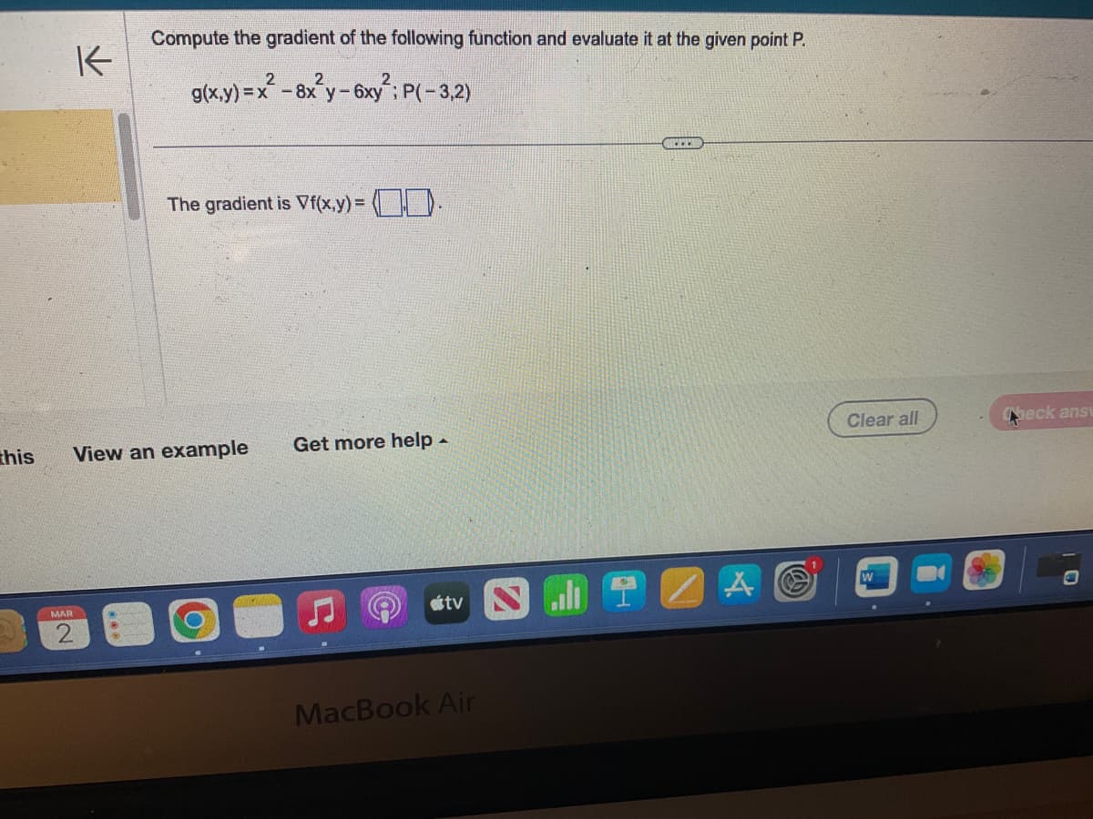 K
MAR
Compute the gradient of the following function and evaluate it at the given point P.
2
g(x,y)=x²-8x²y - 6xy²; P(-3,2)
this View an example
M
2
The gradient is Vf(x,y) = (0.
Get more help .
tv l
MacBook Air
COLO
Clear all
Check ansv