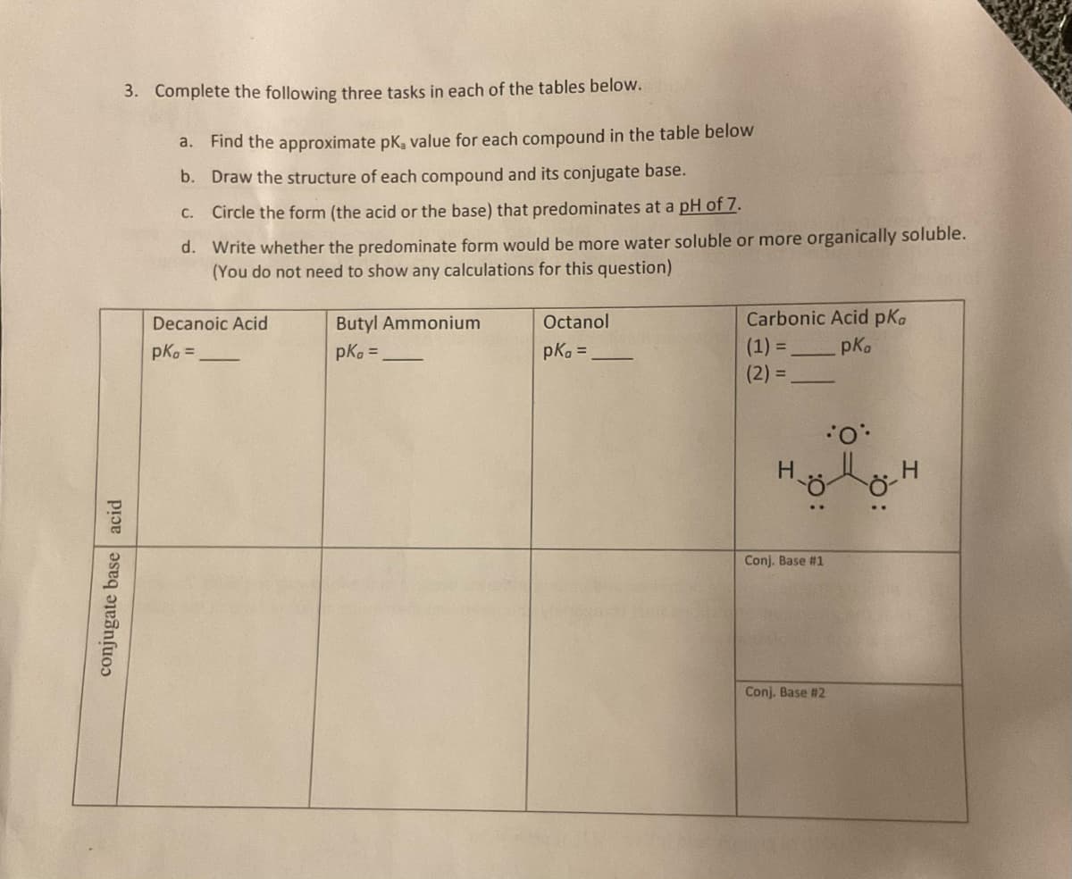 3. Complete the following three tasks in each of the tables below.
a. Find the approximate pk, value for each compound in the table below
b. Draw the structure of each compound and its conjugate base.
conjugate base acid
Circle the form (the acid or the base) that predominates at a pH of 7.
d. Write whether the predominate form would be more water soluble or more organically soluble.
(You do not need to show any calculations for this question)
C.
Decanoic Acid
pkg=
Butyl Ammonium
pk =
Octanol
pkg =
Carbonic Acid pKa
(1) =
pka
(2) =
Conj. Base #1
Conj. Base #2
·O·