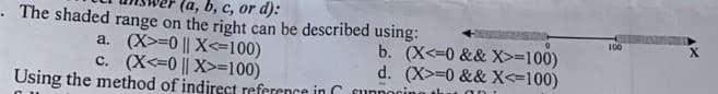 .The shaded range on the right can be described using:
(a, b, c, or d):
a. (X>=0 || X<=100)
c. (X<=0 || X>=100)
Using the method of indirect reference in suppogin
b. (X<=0 && X>=100)
d. (X>=0 && X<=100)
100
X