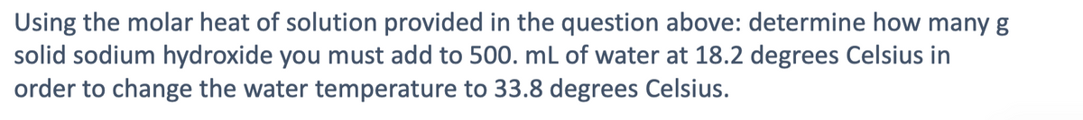 Using the molar heat of solution provided in the question above: determine how many g
solid sodium hydroxide you must add to 500. mL of water at 18.2 degrees Celsius in
order to change the water temperature to 33.8 degrees Celsius.
