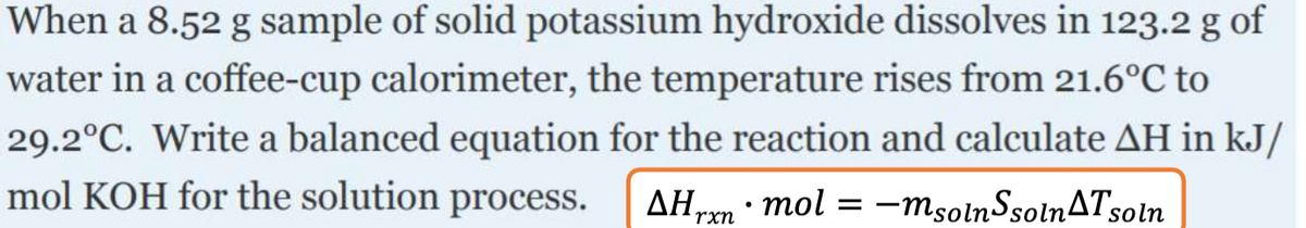 When a 8.52 g sample of solid potassium hydroxide dissolves in 123.2 g of
water in a coffee-cup calorimeter, the temperature rises from 21.6°C to
29.2°C. Write a balanced equation for the reaction and calculate AH in kJ/
mol KOH for the solution process.
AHrm · mol = -msolnSsolnATsoln
