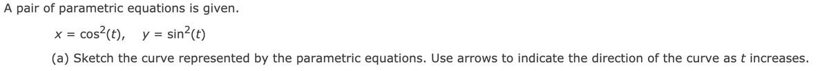 A pair of parametric equations is given.
cos?(t),
y = sin?(t)
X =
(a) Sketch the curve represented by the parametric equations. Use arrows to indicate the direction of the curve as t increases.
