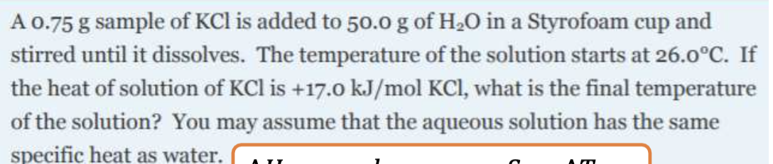 A 0.75 g sample of KCl is added to 50.0 g of H2O in a Styrofoam cup and
stirred until it dissolves. The temperature of the solution starts at 26.0°C. If
the heat of solution of KCl is +17.0 kJ/mol KCI, what is the final temperature
of the solution? You may assume that the aqueous solution has the same
specific heat as water.
A II
