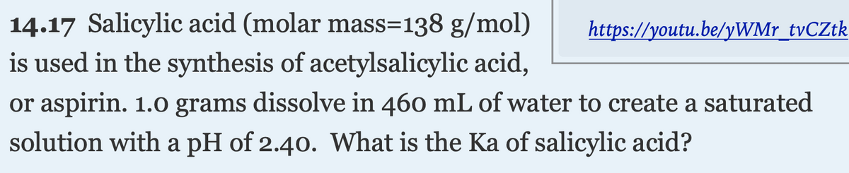 14.17 Salicylic acid (molar mass=138 g/mol)
https://youtu.be/yWMr_tvCZtk
is used in the synthesis of acetylsalicylic acid,
or aspirin. 1.0 grams dissolve in 460 mL of water to create a saturated
solution with a pH of 2.40. What is the Ka of salicylic acid?
