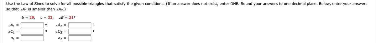 Use the Law of Sines to solve for all possible triangles that satisfy the given conditions. (If an answer does not exist, enter DNE. Round your answers to one decimal place. Below, enter your answers
so that zA, is smaller than zA2.)
29,
C = 33,
zB = 21°
b
LA2 =
=
C1 =
a2
=
a1
