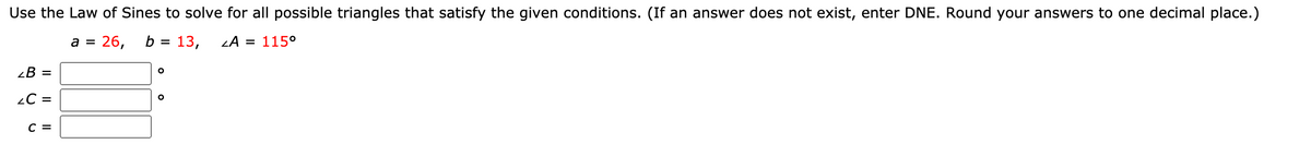 Use the Law of Sines to solve for all possible triangles that satisfy the given conditions. (If an answer does not exist, enter DNE. Round your answers to one decimal place.)
= 26,
b = 13,
LA = 115°
a =
¿B =
¿C =
с 3
