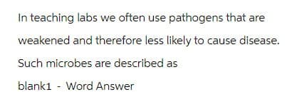 In teaching labs we often use pathogens that are
weakened and therefore less likely to cause disease.
Such microbes are described as
blank1 Word Answer