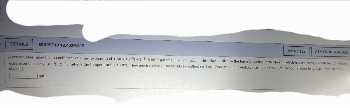 DETAILS
SERPSE10 18.4.OP.013.
MY NOTES
gal
ASK YOUR TEACHER
A certain steel alloy has a coefficient of linear expansion of 1.50 x 10-5(°C) 1. A 60.0-gallon container, made of this alloy, is filled to the top with carbon tetrachloride, which has an average coefficient of volume
expansion of 1.22 x 10-3(°C)-1. Initially the temperature is 10.0°C. How much carbon tetrachloride (in gallons) will spill over if the temperature rises to 35.0°C? (Round your answer to at least three decimal
places.)