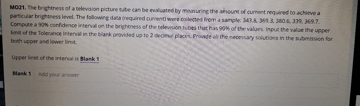 MO21. The brightness of a television picture tube can be evaluated by measuring the amount of current required to achieve a
particular brightness level. The following data (required current) were collected from a sample: 343.8, 369.3, 380.6, 339, 369.7.
Compute a 90% confidence interval on the brightness of the television tubes that has 90% of the values. Input the value the upper
limit of the Tolerance Interval in the blank provided up to 2 decimal places. Provide all the necessary solutions in the submission for
both upper and lower limit.
Upper limit of the interval is Blank 1
Blank 1
Add your answer
