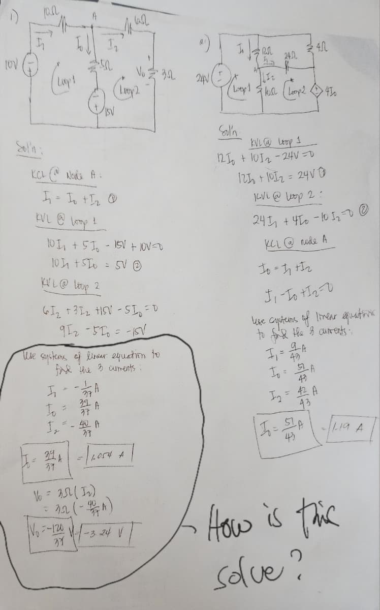 LOV
ISC
(Lapt
KCL @@ Node A:
I₁ = I₁ +1₂ @
KVL @ loop 1
A
5₁
To
10 1₁ + 51 -15V + 10V=0
101 +5
= 5V Ⓒ
KVL @ Loop 2
61₂ +31₂ HSV-S1₂ =D
912-510 = -15V
1₂
Vo.
Use systems of linear equation to
find the 3 currents :
2
A
37
32 A
37
= - 40 A
37
1 las2
Vo = 35 (1₂)
=-120
(Loop 2
394 = 11,054 4 |
A
= 22 (-40)
Vo
1-324 V
352
240
In 1200
(hopp)
24.01.
f
Flose Loop 2 450
th
Coy
Sol'n
KVL @ Loop 1
121 + 1012-24V=D
121 + 101₂ = 24V 0
KVL @ Loop 2:
241
4.0
+450-10 5₂=0 @
KCL @node A
To=1₁+1₂
J₁-To 112-0
like cysterns of linear equation
to find the 3 currents:
9A
1₁ = 42²
1₁ = 52 A
43
I₂ = 42 A
43
1₁ = 51A
43
-//-19 A
How is this
solve?