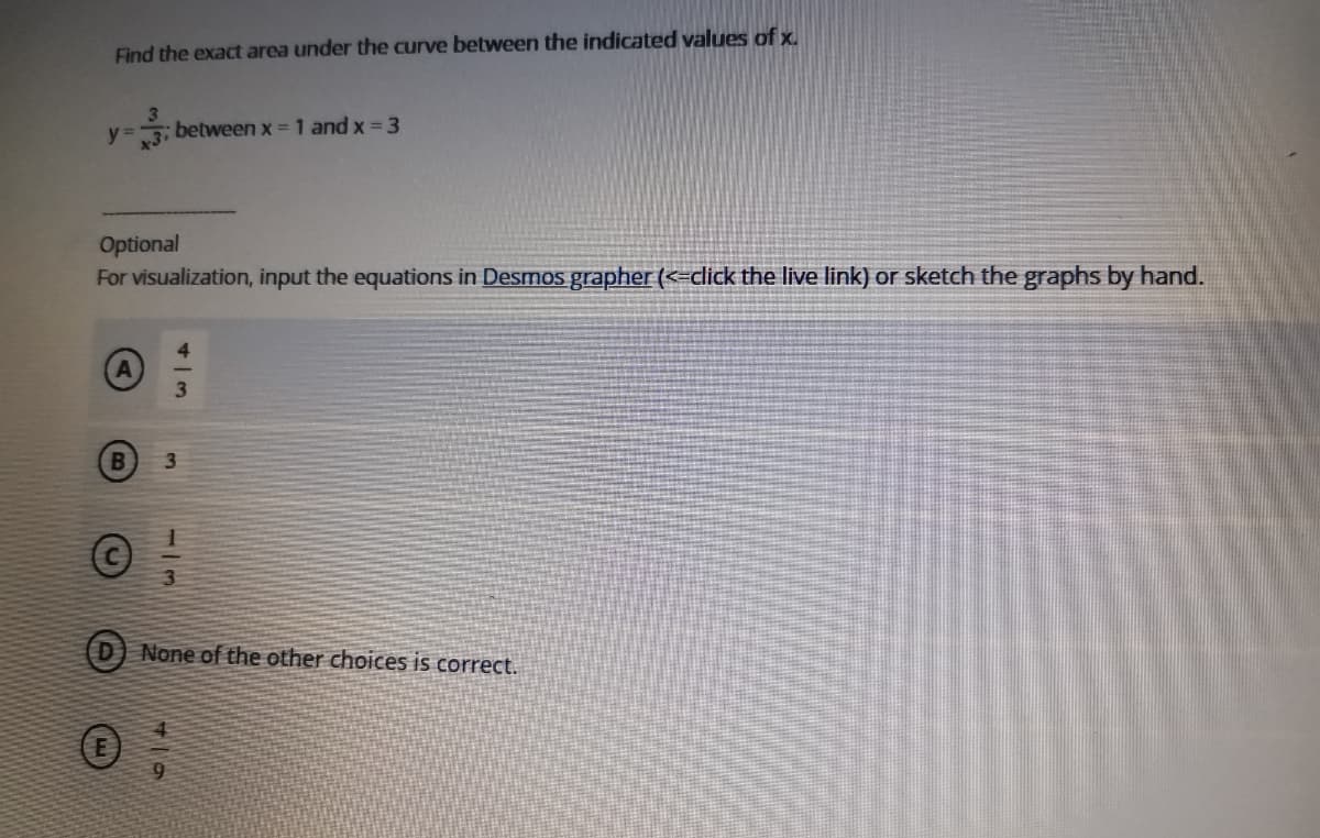 Find the exact area under the curve between the indicated values of x.
y =
x3i
between x = 1 and x= 3
Optional
For visualization, input the equations in Desmos grapher (<=click the live link) or sketch the graphs by hand.
3.
B
3.
D) None of the other choices is correct.
