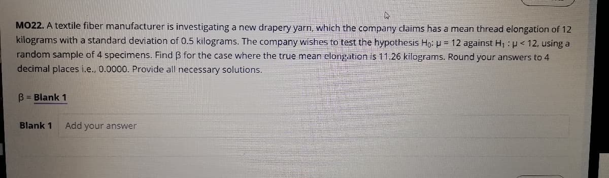 MO22. A textile fiber manufacturer is investigating a new drapery yarn, which the company claims has a mean thread elongation of 12
kilograms with a standard deviation of 0.5 kilograms. The company wishes to test the hypothesis Ho: u = 12 against H1 : <12, using a
random sample of 4 specimens. Find B for the case where the true mean elongation is 11.26 kilograms. Round your answers to 4
decimal places i.e., 0.0000. Provide all necessary solutions.
B = Blank 1
Blank 1
Add your answer
