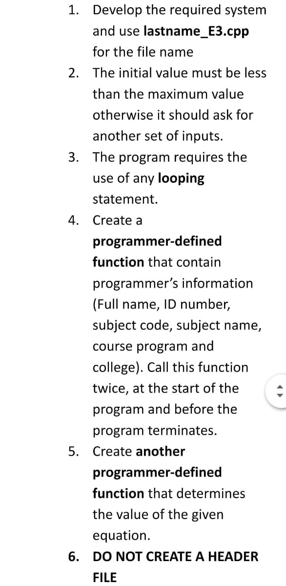 1. Develop the required system
and use lastname_E3.cpp
for the file name
2. The initial value must be less
than the maximum value
otherwise it should ask for
another set of inputs.
3. The program requires the
use of any looping
statement.
4.
Create a
programmer-defined
function that contain
programmer's information
(Full name, ID number,
subject code, subject name,
course program and
college). Call this function
twice, at the start of the
program and before the
program terminates.
5. Create another
programmer-defined
function that determines
the value of the given
equation.
6.
DO NOT CREATE A HEADER
FILE
