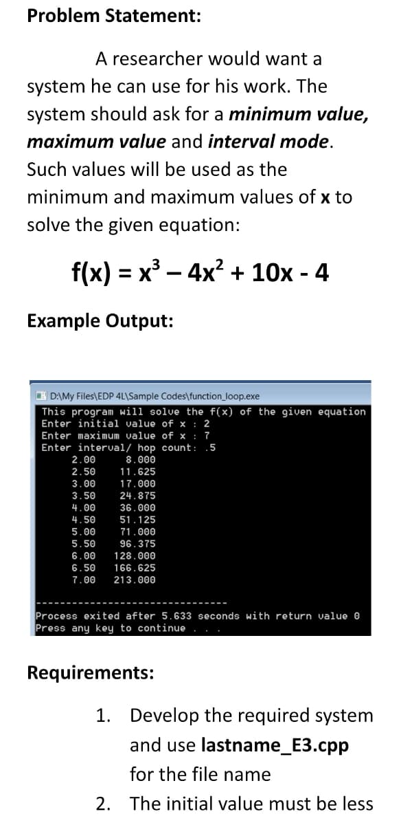 Problem Statement:
A researcher would want a
system he can use for his work. The
system should ask for a minimum value,
maximum value and interval mode.
Such values will be used as the
minimum and maximum values of x to
solve the given equation:
f(x) = x³ – 4x? + 10x - 4
Example Output:
H D:\My Files\EDP 4L\Sample Codes\function_loop.exe
This program will solve the f(x) of the given equation
Enter initial value of x : 2
Enter maximum value of x : 7
Enter interval/ hop count: .5
8.000
11.625
2.00
2.50
17.000
24.875
36.000
51.125
3.00
3.50
4.00
4.50
5.00
71.000
96.375
128.000
5.50
6.00
6.50
166.625
7.00
213.000
Process exited after 5.633 seconds with return value 0
Press any key to continue
Requirements:
1. Develop the required system
and use lastname_E3.cpp
for the file name
2. The initial value must be less
