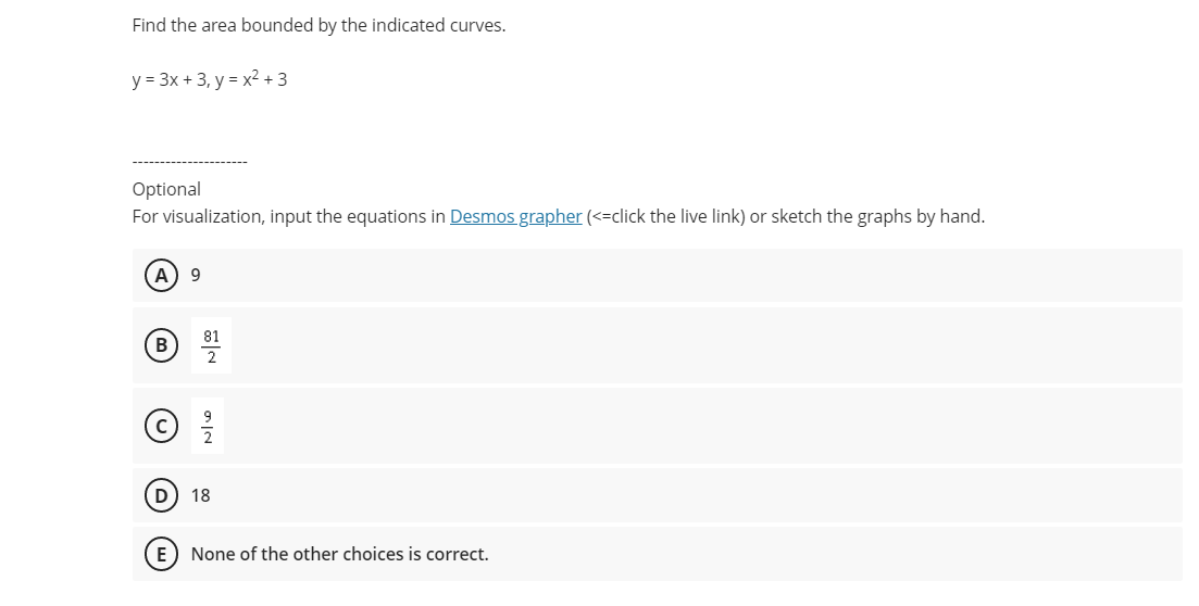 Find the area bounded by the indicated curves.
y = 3x + 3, y = x2 + 3
Optional
For visualization, input the equations in Desmos grapher (<-click the live link) or sketch the graphs by hand.
A
9
ⓒ 을
18
E) None of the other choices is correct.
