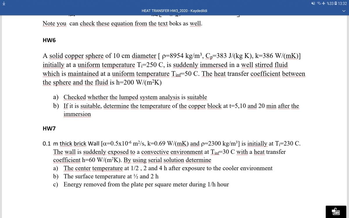 i+ %33 0 13:32
HEAT TRANSFER HW3_2020 - Kaydedildi
Note you can check these equation from the text boks as well.
w m md w
HW6
A solid copper sphere of 10 cm diameter [ p=8954 kg/m³, C,=383 J/(kg K), k=386 W/(mK)]
initially at a uniform temperature Ti=250 C, is suddenly immersed in a well stirred fluid
which is maintained at a uniform temperature Tinf-50 C. The heat transfer coefficient between
the sphere and the fluid is h=200 W/(m²K)
ww
a) Checked whether the lumped system analysis is suitable
b) If it is suitable, determine the temperature of the copper block at t=5,10 and 20 min after the
immersion
wmw m
w w ww
HW7
0.1 m thick brick Wall [a=0.5x10-6 m²/s, k=0.69 W/(mK) and p=2300 kg/m³] is initially at T-230 C.
The wall is suddenly exposed to a convective environment at Tinf-30 C with a heat transfer
coefficient h=60 W/(m²K). By using serial solution determine
a) The center temperature at 1/2 , 2 and 4 h after exposure to the cooler environment
b) The surface temperature at ½ and 2 h
c) Energy removed from the plate per square meter during 1/h hour
