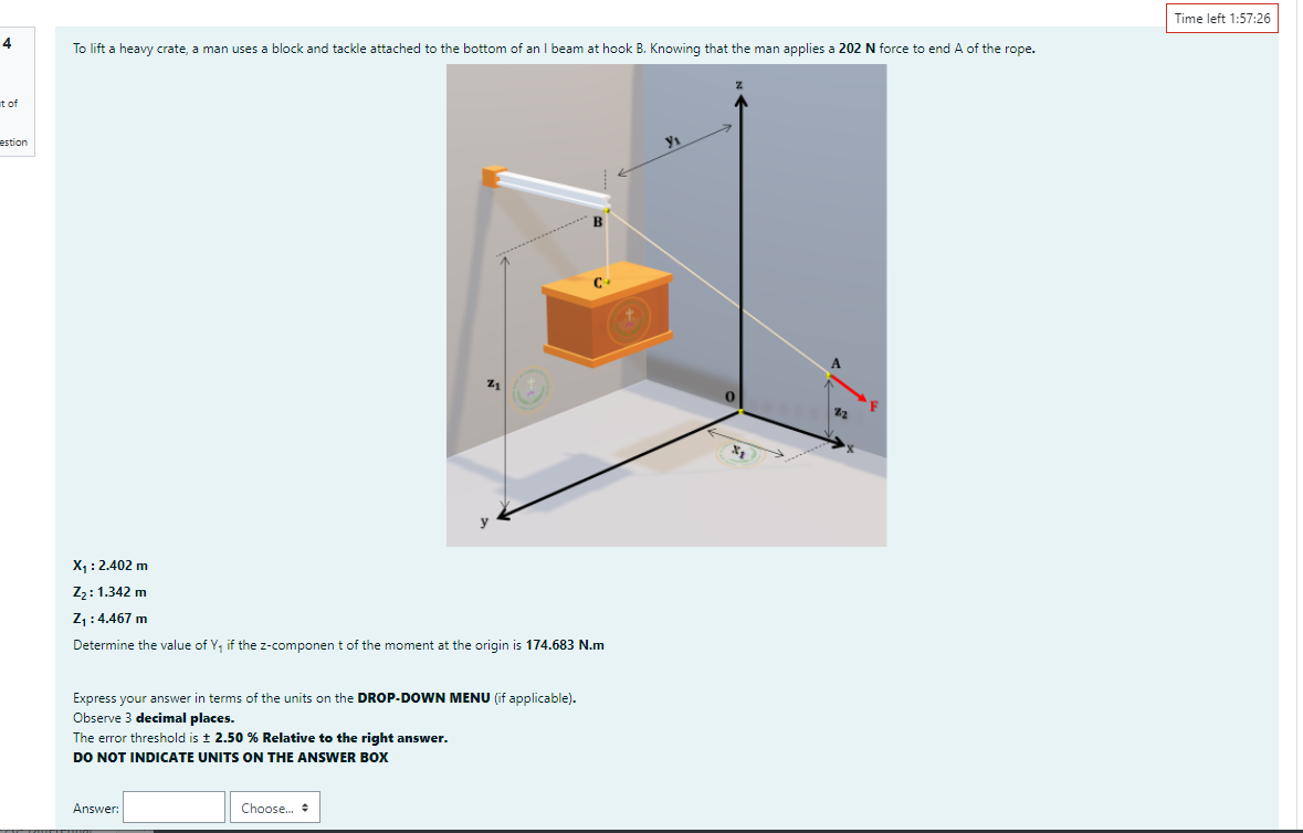 Time left 1:57:26
4
To lift a heavy crate, a man uses a block and tackle attached to the bottom of an I beam at hook B. Knowing that the man applies a 202 N force to end A of the rope.
t of
estion
X : 2.402 m
Z2:1.342 m
Z :4.467 m
Determine the value of Y, if the z-componen t of the moment at the origin is 174.683 N.m
Express your answer in terms of the units on the DROP-DOWN MENU (if applicable).
Observe 3 decimal places.
The error threshold is t 2.50 % Relative to the right answer.
DO NOT INDICATE UNITS ON THE ANSWER BOX
Answer:
Choose.
