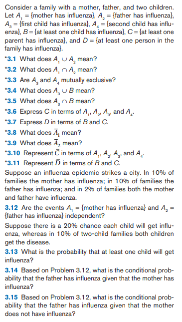 Consider a family with a mother, father, and two children.
Let A, = {mother has influenza}, A, = {father has influenza},
A, = {first child has influenza}, A, = {second child has influ-
enza}, B= {at least one child has influenza}, C= {at least one
parent has influenza}, and D = {at least one person in the
family has influenza}.
*3.1 What does A, U A, mean?
*3.2 What does A, nA, mean?
*3.3 Are A, and A, mutually exclusive?
*3.4 What does A, UB mean?
*3.5 What does A, nB mean?
*3.6 Express C in terms of A,, A,, A,, and A,.
*3.7 Express D in terms of B and C.
*3.8 What does Ā, mean?
*3.9 What does Ā, mean?
*3.10 Represent C in terms of A, A,, A, and A.
*3.11 Represent D in terms of B and C.
Suppose an influenza epidemic strikes a city. In 10% of
families the mother has influenza; in 10% of families the
father has influenza; and in 2% of families both the mother
and father have influenza.
3.12 Are the events A, = {mother has influenza} and A, =
{father has influenza} independent?
Suppose there is a 20% chance each child will get influ-
enza, whereas in 10% of two-child families both children
get the disease.
3.13 What is the probability that at least one child will get
influenza?
3.14 Based on Problem 3.12, what is the conditional prob-
ability that the father has influenza given that the mother has
influenza?
3.15 Based on Problem 3.12, what is the conditional prob-
ability that the father has influenza given that the mother
does not have influenza?
