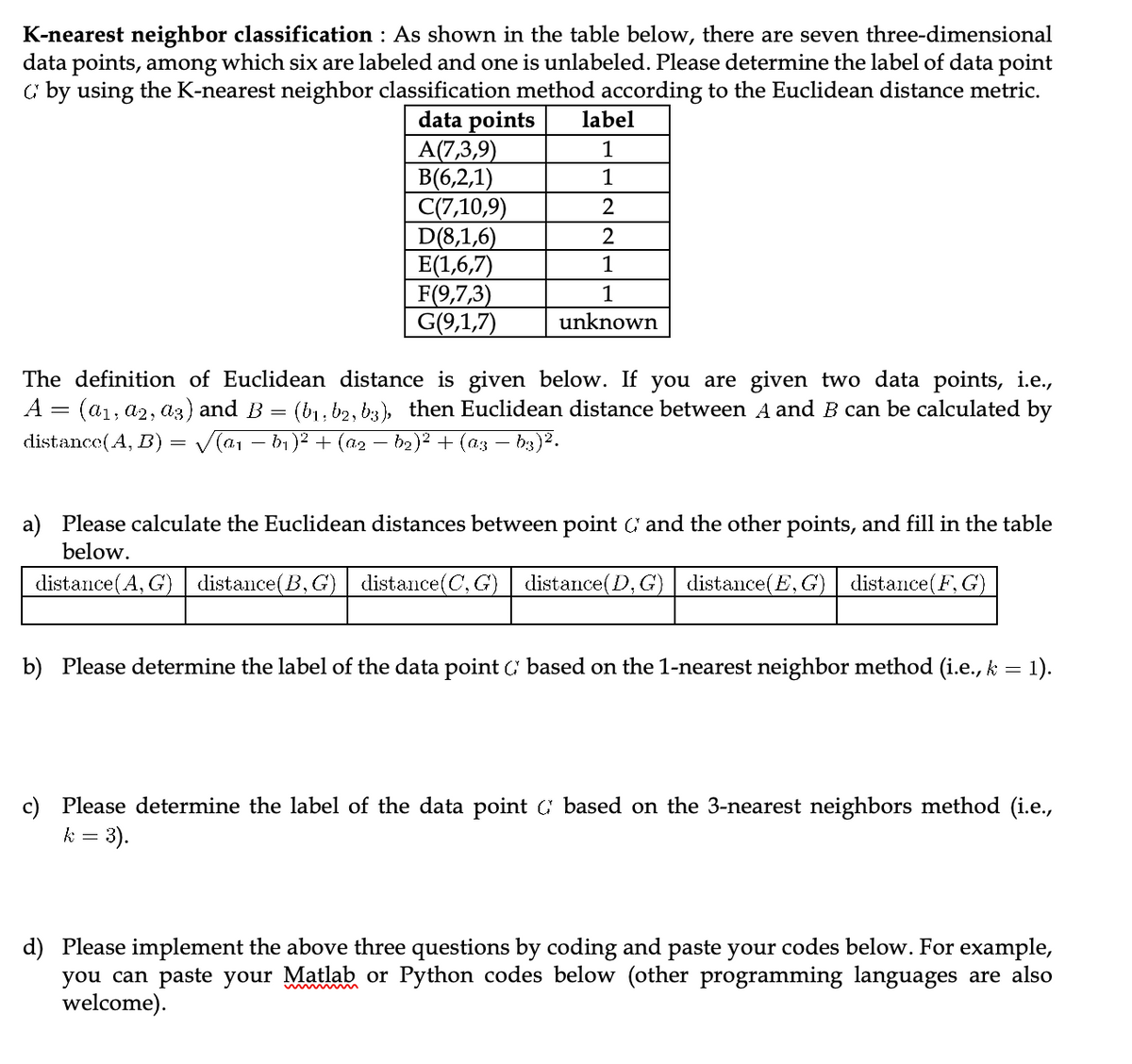 K-nearest neighbor classification : As shown in the table below, there are seven three-dimensional
data points, among which six are labeled and one is unlabeled. Please determine the label of data point
C by using the K-nearest neighbor classification method according to the Euclidean distance metric.
data points
A(7,3,9)
B(6,2,1)
C(7,10,9)
D(8,1,6)
E(1,6,7)
F(9,7,3)
G(9,1,7)
label
1
1
2
2
1
1
unknown
The definition of Euclidean distance is given below. If you are given two data points, i.e.,
A = (a₁, a2, a3) and B (b₁,b2, 63), then Euclidean distance between A and B can be calculated by
distance (A, B) = √(a1 − b₁)² + (a₂ b₂)² + (a3 -b3)².
=
a) Please calculate the Euclidean distances between point and the other points, and fill in the table
below.
distance(A, G) | distance(B,G) distance(C, G)
distance(D, G) | distance(E, G) | distance(F, G)
b) Please determine the label of the data point based on the 1-nearest neighbor method (i.e., k = 1).
c) Please determine the label of the data point ( based on the 3-nearest neighbors method (i.e.,
k = 3).
d) Please implement the above three questions by coding and paste your codes below. For example,
you can paste your Matlab or Python codes below (other programming languages are also
welcome).