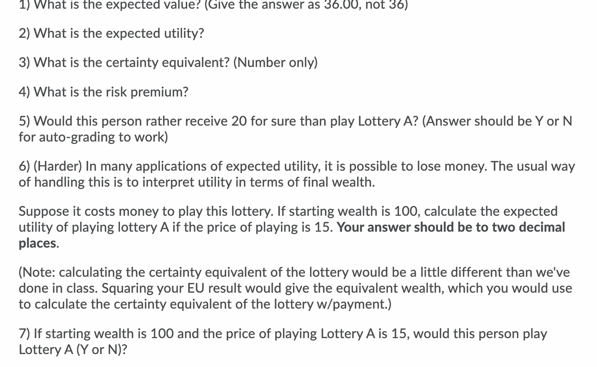 1) What is the expected value? (Give the answer as 36.00, not 36)
2) What is the expected utility?
3) What is the certainty equivalent? (Number only)
4) What is the risk premium?
5) Would this person rather receive 20 for sure than play Lottery A? (Answer should be Y or N
for auto-grading to work)
6) (Harder) In many applications of expected utility, it is possible to lose money. The usual way
of handling this is to interpret utility in terms of final wealth.
Suppose it costs money to play this lottery. If starting wealth is 100, calculate the expected
utility of playing lottery A if the price of playing is 15. Your answer should be to two decimal
places.
(Note: calculating the certainty equivalent of the lottery would be a little different than we've
done in class. Squaring your EU result would give the equivalent wealth, which you would use
to calculate the certainty equivalent of the lottery w/payment.)
7) If starting wealth is 100 and the price of playing Lottery A is 15, would this person play
Lottery A (Y or N)?
