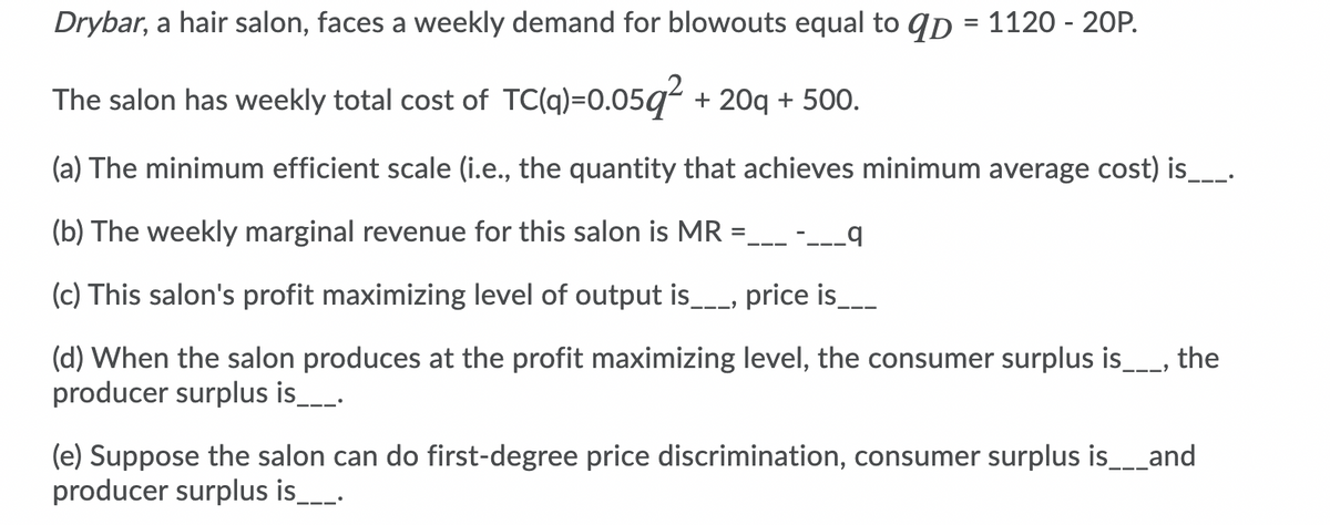 Drybar, a hair salon, faces a weekly demand for blowouts equal to qp = 1120 - 20P.
%3D
The salon has weekly total cost of TC(q)=0.05q² + 20q + 500.
(a) The minimum efficient scale (i.e., the quantity that achieves minimum average cost) is__.
(b) The weekly marginal revenue for this salon is MR =.
---_q
(c) This salon's profit maximizing level of output is__, price is___
(d) When the salon produces at the profit maximizing level, the consumer surplus is_
producer surplus is.
the
(e) Suppose the salon can do first-degree price discrimination, consumer surplus is__and
producer surplus is_-
