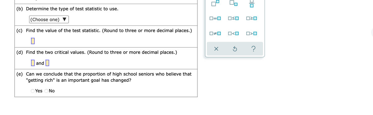 (b) Determine the type of test statistic to use.
(Choose one) ▼
D=0
(c) Find the value of the test statistic. (Round to three or more decimal places.)
O<O
O>O
?
(d) Find the two critical values. (Round to three or more decimal places.)
O and O
(e) Can we conclude that the proportion of high school seniors who believe that
"getting rich" is an important goal has changed?
O Yes ONo
