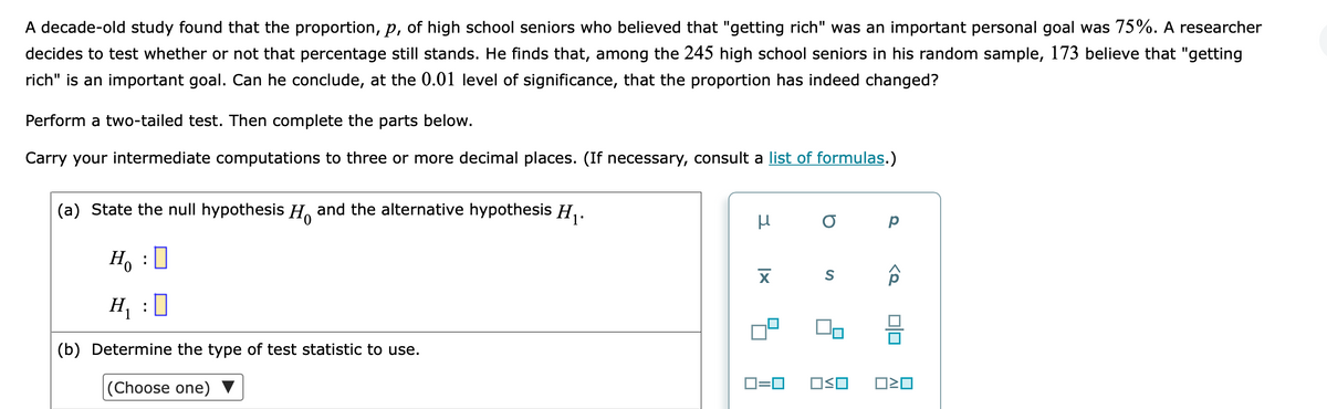 A decade-old study found that the proportion, p, of high school seniors who believed that "getting rich" was an important personal goal was 75%. A researcher
decides to test whether or not that percentage still stands. He finds that, among the 245 high school seniors in his random sample, 173 believe that "getting
rich" is an important goal. Can he conclude, at the 0.01 level of significance, that the proportion has indeed changed?
Perform a two-tailed test. Then complete the parts below.
Carry your intermediate computations to three or more decimal places. (If necessary, consult a list of formulas.)
(a) State the null hypothesis H and the alternative hypothesis H,.
Ho
H, :0
(b) Determine the type of test statistic to use.
D=0
OSO
|(Choose one)
