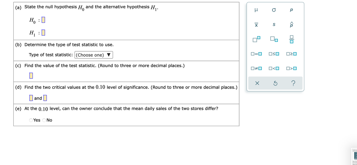 (a) State the null hypothesis H, and the alternative hypothesis H .
H, :0
H :
(b) Determine the type of test statistic to use.
Type of test statistic: (Choose one)
D=0
(c) Find the value of the test statistic. (Round to three or more decimal places.)
O<O
(d) Find the two critical values at the 0.10 level of significance. (Round to three or more decimal places.)
and |
(e) At the 0.10 level, can the owner conclude that the mean daily sales of the two stores differ?
Yes ONo
