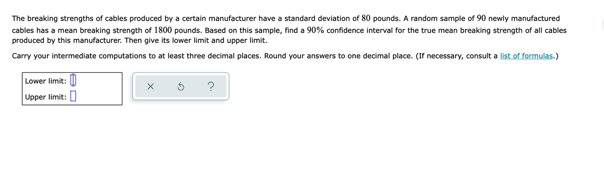 The breaking strengths of cables produced by a certain manufacturer have a standard deviation of 80 pounds. A random sample of 90 newly manufactured
cables has a mean breaking strength of 1800 pounds. Based on this sample, find a 90% confidence interval for the true mean breaking strength of all cables
produced by this manufacturer. Then give its lower limit and upper limit.
Carry your intermediate computations to at least three decimal places. Round your answers to one decimal place. (If necessary, consult a list of formulas.)
Lower limit:
?
Upper limit:
