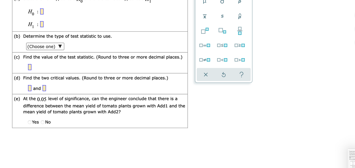 H, :]
H, :0
(b) Determine the type of test statistic to use.
|(Choose one)
D=0
OSO
(c) Find the value of the test statistic. (Round to three or more decimal places.)
O<O
(d) Find the two critical values. (Round to three or more decimal places.)
I and I
(e) At the 0.05 level of significance, can the engineer conclude that there is a
difference between the mean yield of tomato plants grown with Add1 and the
mean yield of tomato plants grown with Add2?
O Yes ONo
