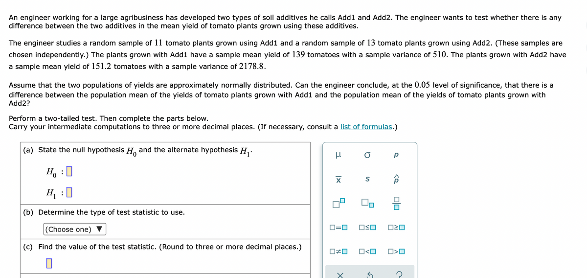 An engineer working for a large agribusiness has developed two types of soil additives he calls Add1 and Add2. The engineer wants to test whether there is any
difference between the two additives in the mean yield of tomato plants grown using these additives.
The engineer studies a random sample of 11 tomato plants grown using Add1 and a random sample of 13 tomato plants grown using Add2. (These samples are
chosen independently.) The plants grown with Add1 have a sample mean yield of 139 tomatoes with a sample variance of 510. The plants grown with Add2 have
a sample mean yield of 151.2 tomatoes with a sample variance of 2178.8.
Assume that the two populations of yields are approximately normally distributed. Can the engineer conclude, at the 0.05 level of significance, that there is a
difference between the population mean of the yields of tomato plants grown with Add1 and the population mean of the yields of tomato plants grown with
Add2?
Perform a two-tailed test. Then complete the parts below.
Carry your intermediate computations to three or more decimal places. (If necessary, consult a list of formulas.)
(a) State the null hypothesis H and the alternate hypothesis H,-
Ho : 0
H, :0
(b) Determine the type of test statistic to use.
(Choose one) ▼
D=0
(c) Find the value of the test statistic. (Round to three or more decimal places.)
O<O
D>O
