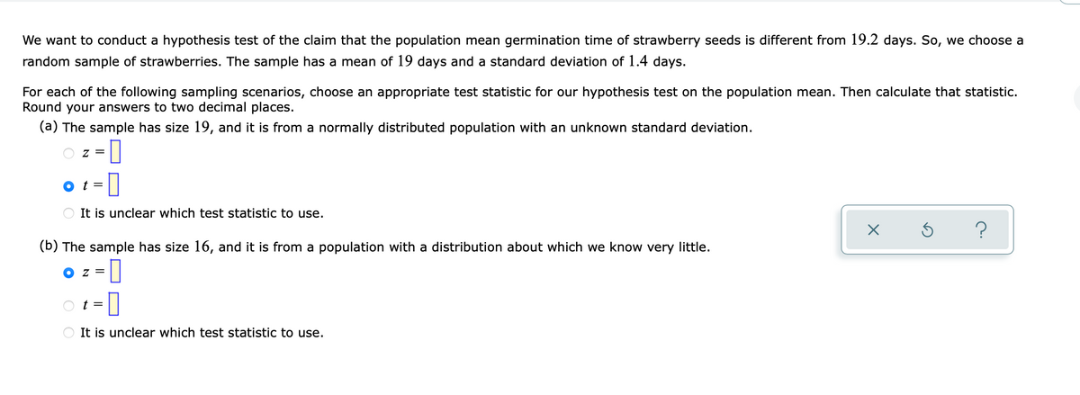 We want to conduct a hypothesis test of the claim that the population mean germination time of strawberry seeds is different from 19.2 days. So, we choose a
random sample of strawberries. The sample has a mean of 19 days and a standard deviation of 1.4 days.
For each of the following sampling scenarios, choose an appropriate test statistic for our hypothesis test on the population mean. Then calculate that statistic.
Round your answers to two decimal places.
(a) The sample has size 19, and it is from a normally distributed population with an unknown standard deviation.
모
= Z
t =
It is unclear which test statistic to use.
(b) The sample has size 16, and it is from a population with a distribution about which we know very little.
It is unclear which test statistic to use.
