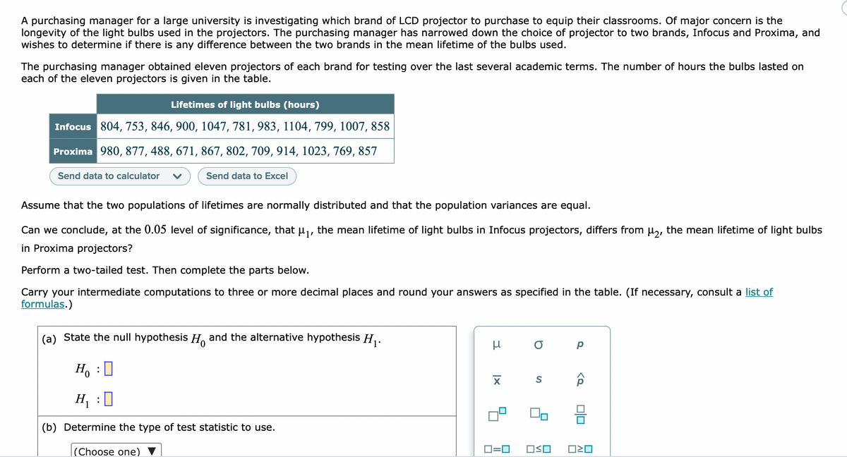 A purchasing manager for a large university is investigating which brand of LCD projector to purchase to equip their classrooms. Of major concern is the
longevity of the light bulbs used in the projectors. The purchasing manager has narrowed down the choice of projector to two brands, Infocus and Proxima, and
wishes to determine if there is any difference between the two brands in the mean lifetime of the bulbs used.
The purchasing manager obtained eleven projectors of each brand for testing over the last several academic terms. The number of hours the bulbs lasted on
each of the eleven projectors is given in the table.
Lifetimes of light bulbs (hours)
Infocus 804, 753, 846, 900, 1047, 781, 983, 1104, 799, 1007, 858
Proxima 980, 877, 488, 671, 867, 802, 709, 914, 1023, 769, 857
Send data to calculator
Send data to Excel
Assume that the two populations of lifetimes are normally distributed and that the population variances are equal.
Can we conclude, at the 0.05 level of significance, that uj, the mean lifetime of light bulbs in Infocus projectors, differs from µ,, the mean lifetime of light bulbs
in Proxima projectors?
Perform a two-tailed test. Then complete the parts below.
Carry your intermediate computations to three or more decimal places and round your answers as specified in the table. (If necessary, consult a list of
formulas.)
(a) State the null hypothesis H, and the alternative hypothesis H,.
Ho
:
H, :0
(b) Determine the type of test statistic to use.
|(Choose one)
