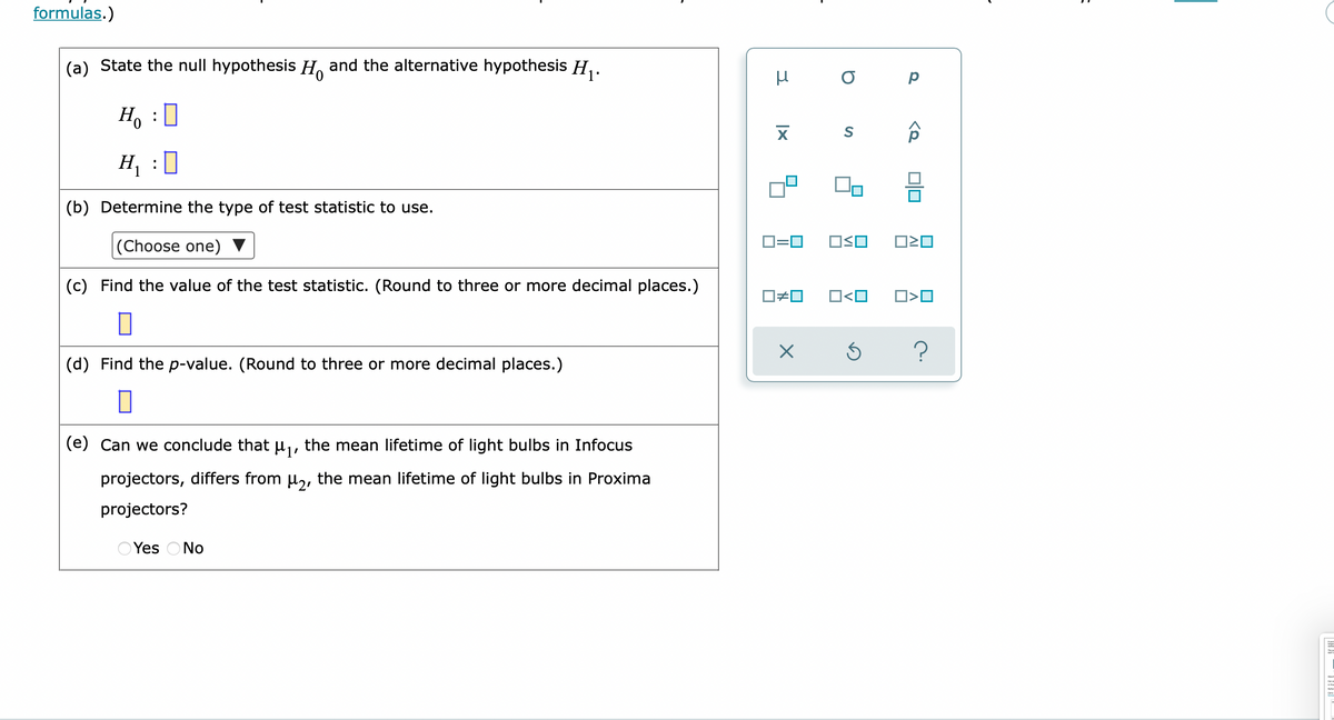 formulas.)
(a) State the null hypothesis H, and the alternative hypothesis H,.
Ho
H, :0
(b) Determine the type of test statistic to use.
D=0
OSO
|(Choose one)
O#0
O<O
(c) Find the value of the test statistic. (Round to three or more decimal places.)
(d) Find the p-value. (Round to three or more decimal places.)
(e) Can we conclude that µ, the mean lifetime of light bulbs in Infocus
projectors, differs from µ,, the mean lifetime of light bulbs in Proxima
projectors?
O Yes ONo
