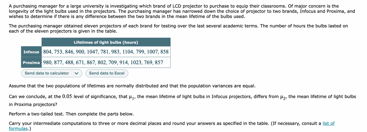 A purchasing manager for a large university is investigating which brand of LCD projector to purchase to equip their classrooms. Of major concern is the
longevity of the light bulbs used in the projectors. The purchasing manager has narrowed down the choice of projector to two brands, Infocus and Proxima, and
wishes to determine if there is any difference between the two brands in the mean lifetime of the bulbs used.
The purchasing manager obtained eleven projectors of each brand for testing over the last several academic terms. The number of hours the bulbs lasted on
each of the eleven projectors is given in the table.
Lifetimes of light bulbs (hours)
Infocus 804, 753, 846, 900, 1047, 781, 983, 1104, 799, 1007, 858
Proxima 980, 877, 488, 671, 867, 802, 709, 914, 1023, 769, 857
Send data to calculator
Send data to Excel
Assume that the two populations of lifetimes are normally distributed and that the population variances are equal.
Can we conclude, at the 0.05 level of significance, that uj, the mean lifetime of light bulbs in Infocus projectors, differs from µ,, the mean lifetime of light bulbs
in Proxima projectors?
Perform a two-tailed test. Then complete the parts below.
Carry your intermediate computations to three or more decimal places and round your answers as specified in the table. (If necessary, consult a list of
formulas.)
