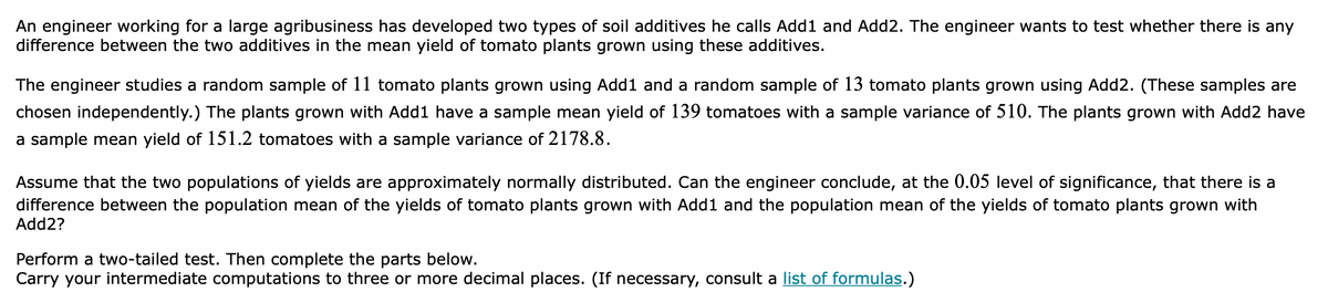 An engineer working for a large agribusiness has developed two types of soil additives he calls Add1 and Add2. The engineer wants to test whether there is any
difference between the two additives in the mean yield of tomato plants grown using these additives.
The engineer studies a random sample of 11 tomato plants grown using Add1 and a random sample of 13 tomato plants grown using Add2. (These samples are
chosen independently.) The plants grown with Add1 have a sample mean yield of 139 tomatoes with a sample variance of 510. The plants grown with Add2 have
a sample mean yield of 151.2 tomatoes with a sample variance of 2178.8.
Assume that the two populations of yields are approximately normally distributed. Can the engineer conclude, at the 0.05 level of significance, that there is a
difference between the population mean of the yields of tomato plants grown with Add1 and the population mean of the yields of tomato plants grown with
Add2?
Perform a two-tailed test. Then complete the parts below.
Carry your intermediate computations to three or more decimal places. (If necessary, consult a list of formulas.)
