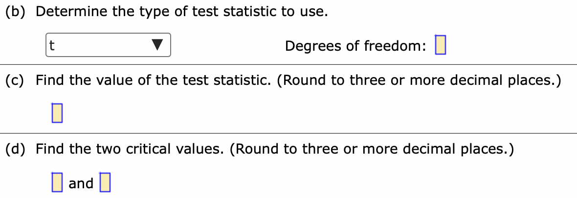 (b) Determine the type of test statistic to use.
t
Degrees of freedom:||
(c) Find the value of the test statistic. (Round to three or more decimal places.)
(d) Find the two critical values. (Round to three or more decimal places.)
I and
