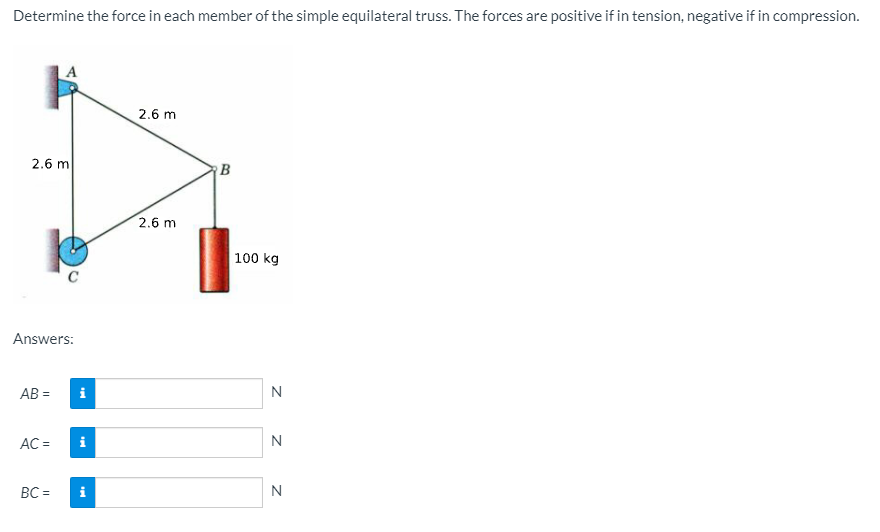 Determine the force in each member of the simple equilateral truss. The forces are positive if in tension, negative if in compression.
2.6 m
2.6 m
B
2.6 m
100 kg
Answers:
AB =
i
N
AC =
i
N
BC =
N
