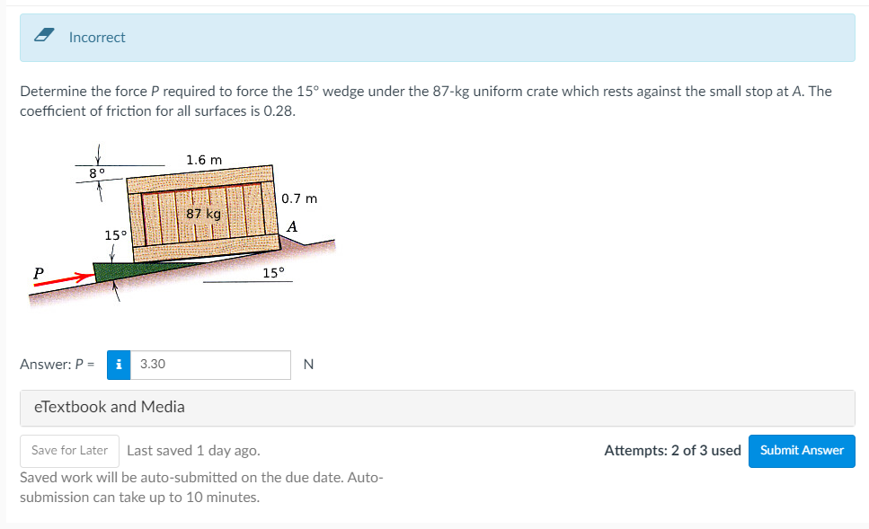 Incorrect
Determine the force P required to force the 15° wedge under the 87-kg uniform crate which rests against the small stop at A. The
coefficient of friction for all surfaces is 0.28.
1.6 m
0.7 m
87 kg
A
15°
15°
Answer: P =
i
3.30
N
eTextbook and Media
Save for Later
Last saved 1 day ago.
Attempts: 2 of 3 used
Submit Answer
Saved work will be auto-submitted on the due date. Auto-
submission can take up to 10 minutes.
