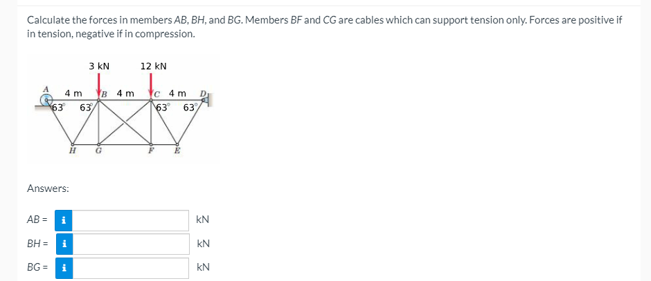 Calculate the forces in members AB, BH, and BG. Members BF and CG are cables which can support tension only. Forces are positive if
in tension, negative if in compression.
3 kN
12 kN
B 4 m Yc 4 m
63 63%
4 m
63 63/
Answers:
AB =
i
kN
BH = i
kN
BG = i
kN
%3D
