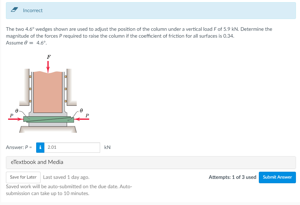 Incorrect
The two 4.6° wedges shown are used to adjust the position of the column under a vertical load F of 5.9 kN. Determine the
magnitude of the forces P required to raise the column if the coefficient of friction for all surfaces is 0.34.
Assume 0 = 4.6°.
F
Answer: P =
i 2.01
kN
eTextbook and Media
Save for Later
Last saved 1 day ago.
Attempts: 1 of 3 used
Submit Answer
Saved work will be auto-submitted on the due date. Auto-
submission can take up to 10 minutes.
