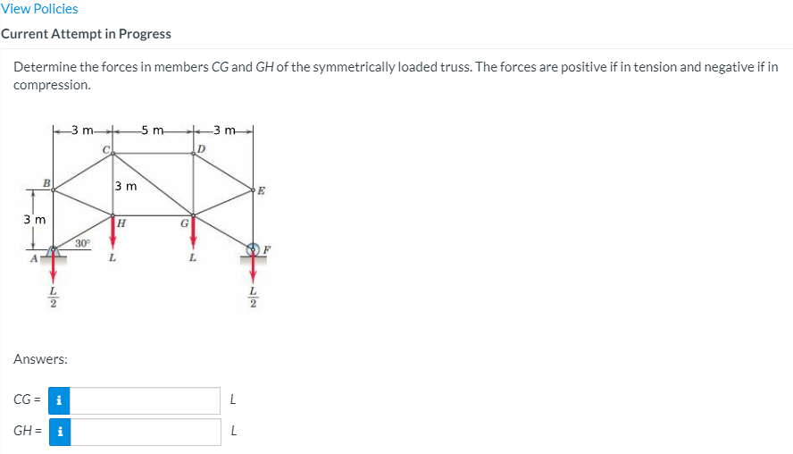 View Policies
Current Attempt in Progress
Determine the forces in members CG and GH of the symmetrically loaded truss. The forces are positive if in tension and negative if in
compression.
3 m
5 m
3 m
D
3 m
E
3 m
30
Answers:
CG =
L
GH =
L
/2
