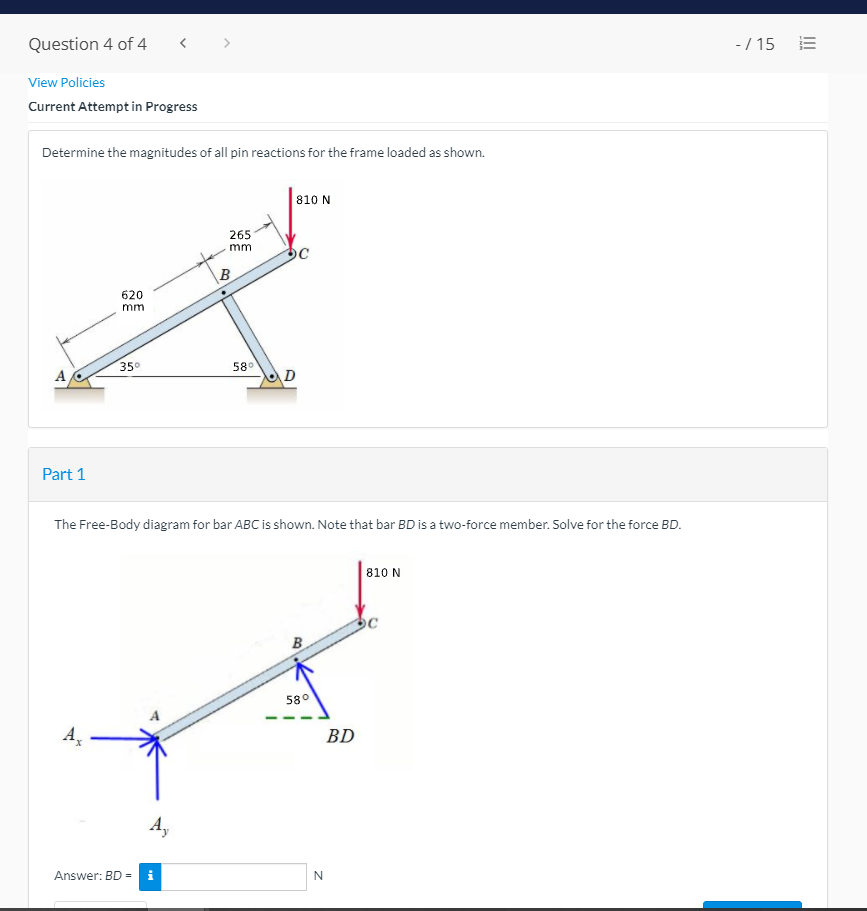 Question 4 of 4
< >
-/ 15
View Policies
Current Attempt in Progress
Determine the magnitudes of all pin reactions for the frame loaded as shown.
810 N
265
mm
B
620
mm
350
580
A,
D
Part 1
The Free-Body diagram for bar ABC is shown. Note that bar BD is a two-force member. Solve for the force BD.
810 N
B
580
A,
BD
Ay
Answer: BD =
