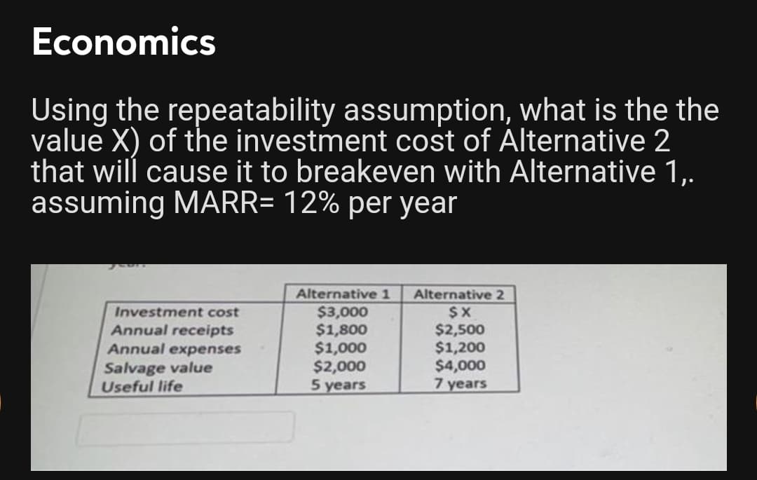 Economics
Using the repeatability assumption, what is the the
value X) of the investment cost of Alternative 2
that will cause it to breakeven with Alternative 1,.
assuming MARR= 12% per year
Alternative 1
Alternative 2
$3,000
$1,800
$1,000
$2,000
5 years
$X
$2,500
$1,200
$4,000
7 years
Investment cost
Annual receipts
Annual expenses
Salvage value
Useful life
