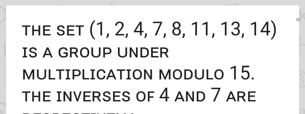 THE SET (1, 2, 4, 7, 8, 11, 13, 14)
IS A GROUP UNDER
MULTIPLICATION MODULO 15.
THE INVERSES OF 4 AND 7 ARE
