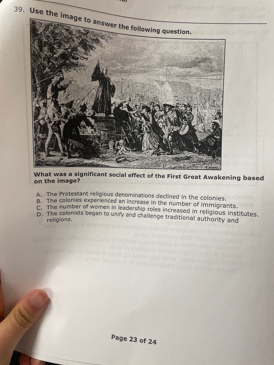 39. Use the image to answer the following question.
What was a significant social effect of the First Great Awakening based
on the image?
A. The Protestant religious denominations declined in the colonies.
B. The colonies experienced an increase in the number of immigrants.
C The number of women in leadership roles increased in religious institutes.
D The colonists began to unify and challenge traditional authority and
religions.
didano rs o
ton bib b no
ax6 beeseo
br u ou o
Page 23 of 24
