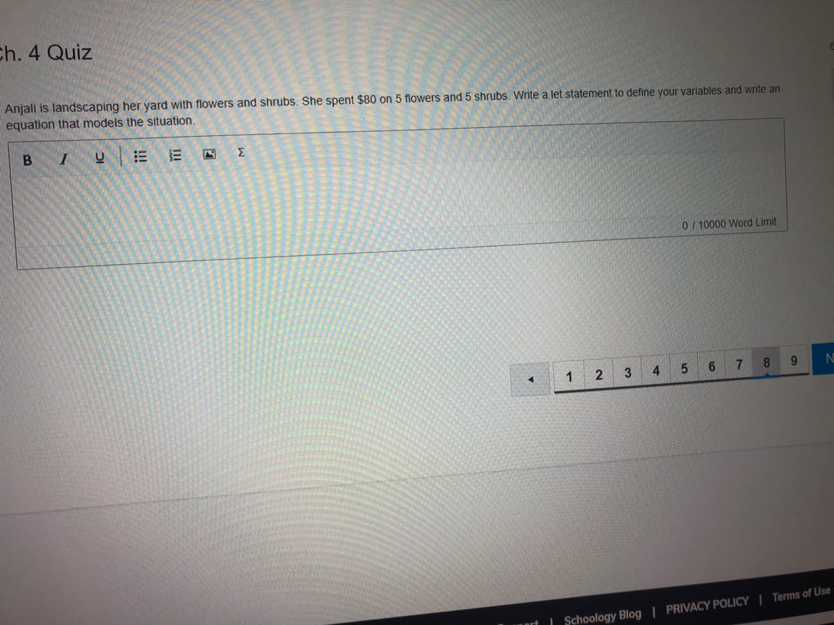 Ch. 4 Quiz
Anjali is landscaping her yard with flowers and shrubs. She spent $80 on 5 flowers and 5 shrubs. Write a let statement to define your variables and write an
equation that models the situation.
B I
Σ
0/ 10000 Word Limit
2
4.
5.
7.
9.
| Schoology Blog | PRIVACY POLICY | Terms of Use
