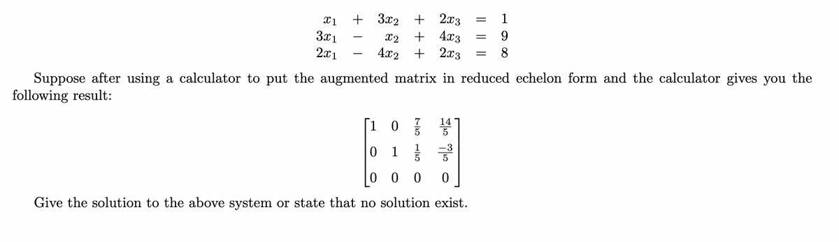 =
X1
+ 3x₂ + 2x3
=
9
3x1
x2
4x2
+ 4x3
+ 2x3
=
8
2x1
Suppose after using a calculator to put the augmented matrix in reduced echelon form and the calculator gives you the
following result:
14
1 03/10 5
01/3
5
00 0 0
Give the solution to the above system or state that no solution exist.