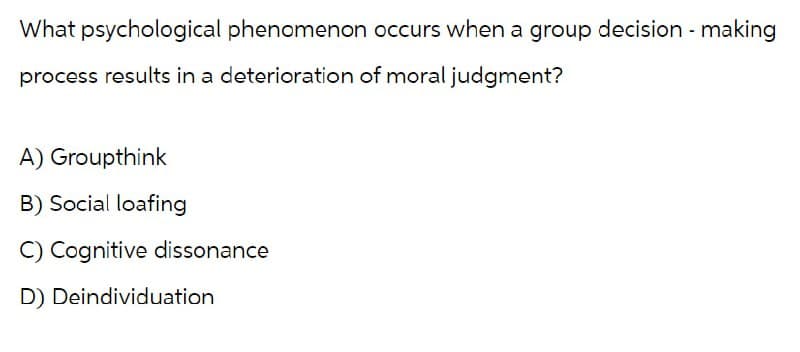 What psychological phenomenon occurs when a group decision-making
process results in a deterioration of moral judgment?
A) Groupthink
B) Social loafing
C) Cognitive dissonance
D) Deindividuation